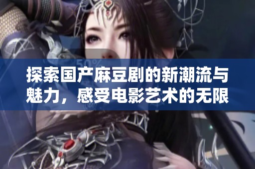 探索国产麻豆剧的新潮流与魅力，感受电影艺术的无限可能