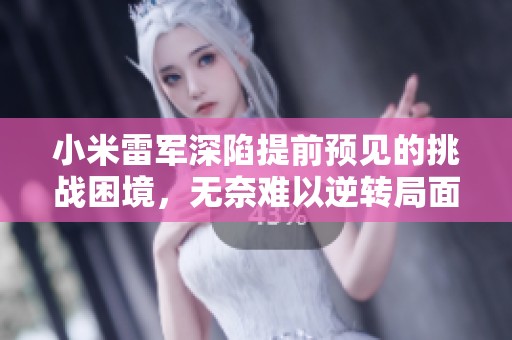 小米雷军深陷提前预见的挑战困境，无奈难以逆转局面