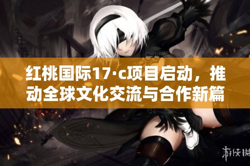 红桃国际17·c项目启动，推动全球文化交流与合作新篇章