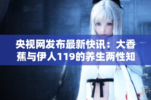 央视网发布最新快讯：大香蕉与伊人119的养生两性知识新动态揭晓
