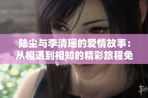 陆尘与李清瑶的爱情故事：从相遇到相知的精彩旅程免费阅读