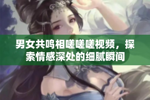 男女共鸣相嗟嗟嗟视频，探索情感深处的细腻瞬间