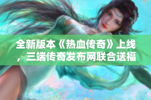 全新版本《热血传奇》上线，三端传奇发布网联合送福利大礼包
