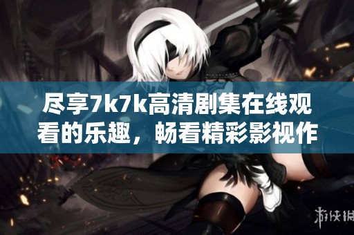 尽享7k7k高清剧集在线观看的乐趣，畅看精彩影视作品