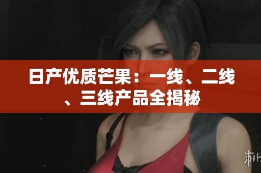 日产优质芒果：一线、二线、三线产品全揭秘
