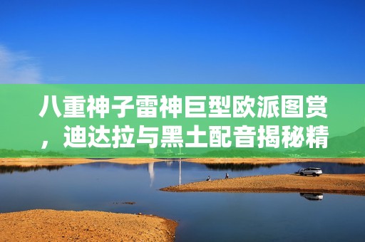 八重神子雷神巨型欧派图赏，迪达拉与黑土配音揭秘精彩瞬间