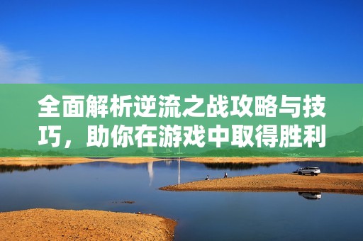 全面解析逆流之战攻略与技巧，助你在游戏中取得胜利