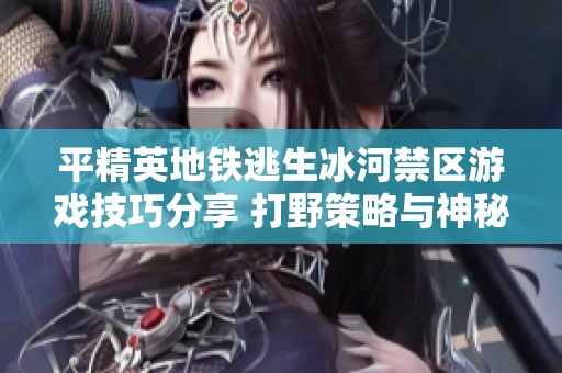 平精英地铁逃生冰河禁区游戏技巧分享 打野策略与神秘探索攻略