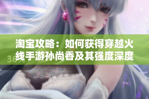淘宝攻略：如何获得穿越火线手游孙尚香及其强度深度分析