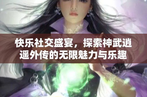 快乐社交盛宴，探索神武逍遥外传的无限魅力与乐趣