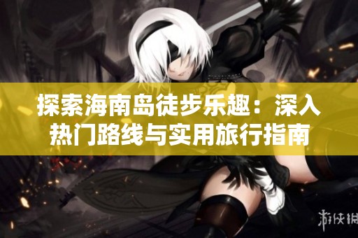 探索海南岛徒步乐趣：深入热门路线与实用旅行指南