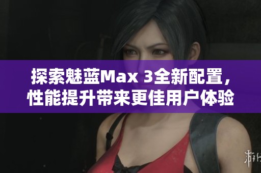 探索魅蓝Max 3全新配置，性能提升带来更佳用户体验分析