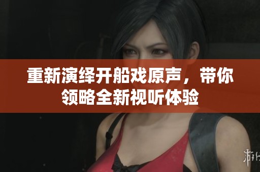 重新演绎开船戏原声，带你领略全新视听体验