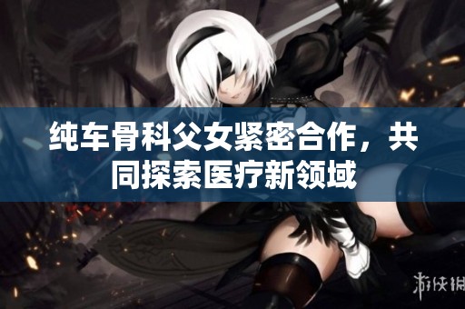 纯车骨科父女紧密合作，共同探索医疗新领域