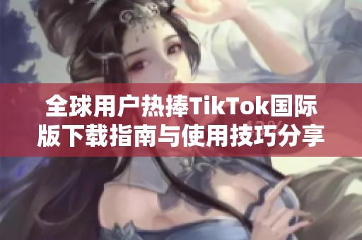 全球用户热捧TikTok国际版下载指南与使用技巧分享