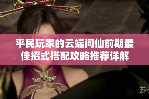 平民玩家的云端问仙前期最佳招式搭配攻略推荐详解