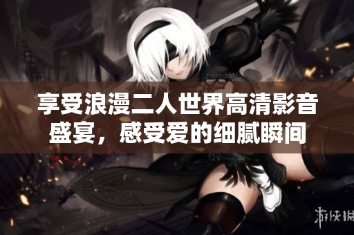 享受浪漫二人世界高清影音盛宴，感受爱的细腻瞬间