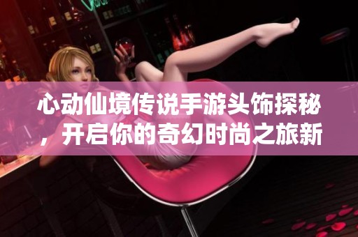 心动仙境传说手游头饰探秘，开启你的奇幻时尚之旅新篇章