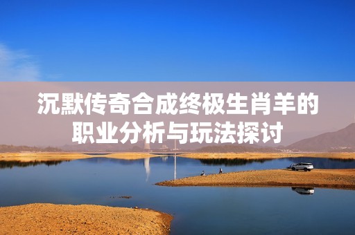 沉默传奇合成终极生肖羊的职业分析与玩法探讨