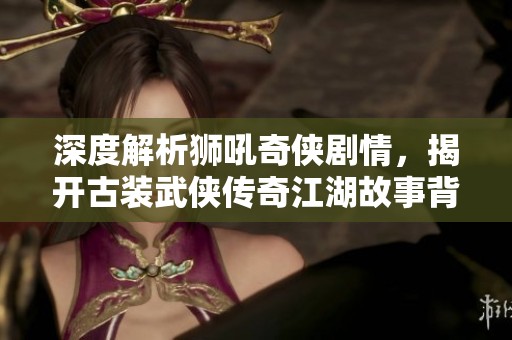 深度解析狮吼奇侠剧情，揭开古装武侠传奇江湖故事背后的秘密