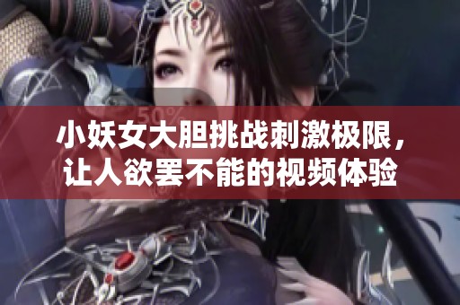 小妖女大胆挑战刺激极限，让人欲罢不能的视频体验