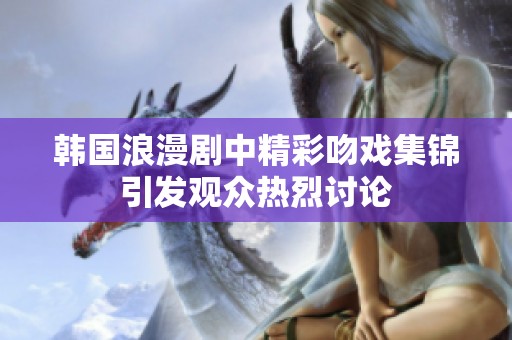 韩国浪漫剧中精彩吻戏集锦引发观众热烈讨论