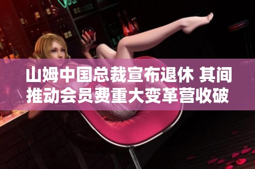 山姆中国总裁宣布退休 其间推动会员费重大变革营收破千亿
