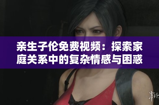 亲生子伦免费视频：探索家庭关系中的复杂情感与困惑