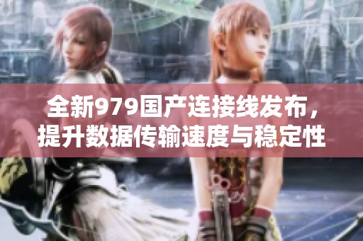 全新979国产连接线发布，提升数据传输速度与稳定性