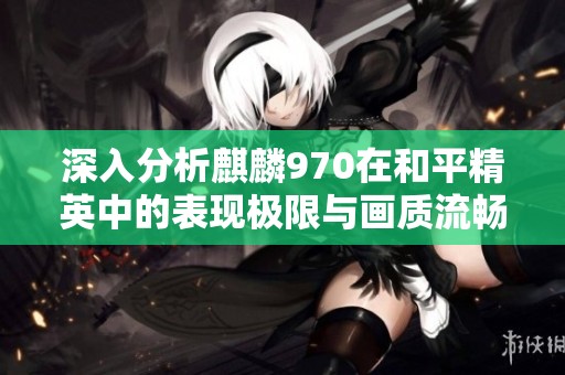 深入分析麒麟970在和平精英中的表现极限与画质流畅度优化