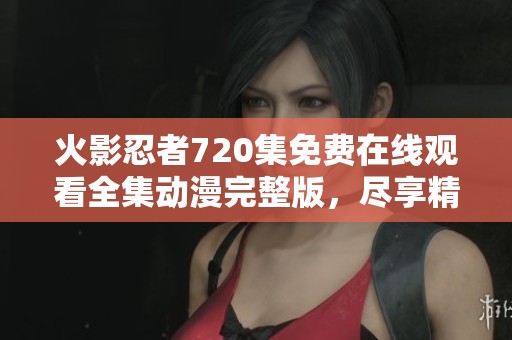 火影忍者720集免费在线观看全集动漫完整版，尽享精彩剧情与热血战斗