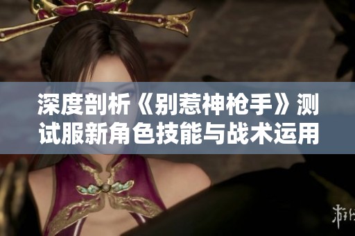 深度剖析《别惹神枪手》测试服新角色技能与战术运用技巧