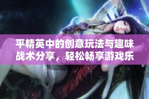 平精英中的创意玩法与趣味战术分享，轻松畅享游戏乐趣