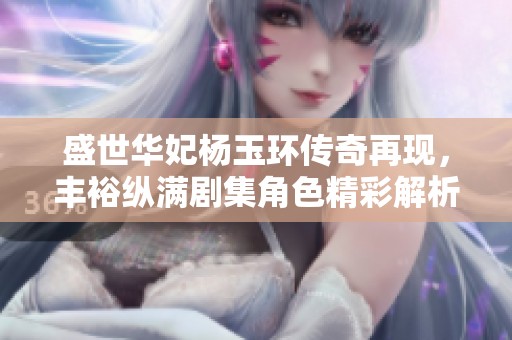 盛世华妃杨玉环传奇再现，丰裕纵满剧集角色精彩解析与演员表分享