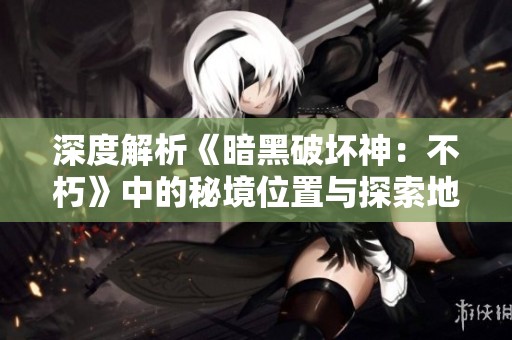 深度解析《暗黑破坏神：不朽》中的秘境位置与探索地图技巧