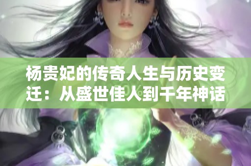 杨贵妃的传奇人生与历史变迁：从盛世佳人到千年神话探秘