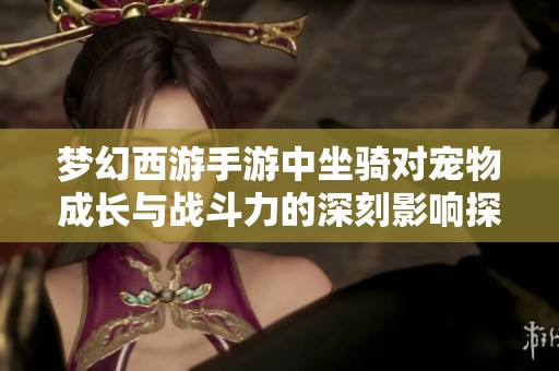 梦幻西游手游中坐骑对宠物成长与战斗力的深刻影响探讨