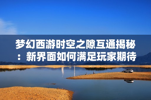 梦幻西游时空之隙互通揭秘：新界面如何满足玩家期待