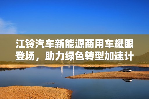江铃汽车新能源商用车耀眼登场，助力绿色转型加速计划