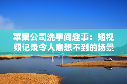 苹果公司洗手间趣事：短视频记录令人意想不到的场景与反应