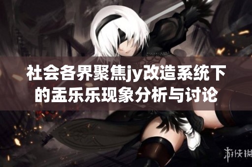 社会各界聚焦jy改造系统下的盂乐乐现象分析与讨论