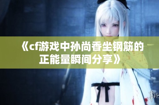 《cf游戏中孙尚香坐钢筋的正能量瞬间分享》