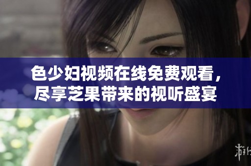 色少妇视频在线免费观看，尽享芝果带来的视听盛宴