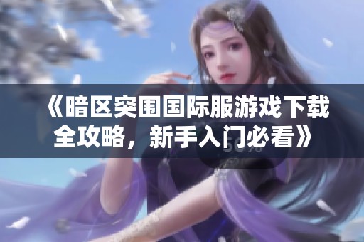《暗区突围国际服游戏下载全攻略，新手入门必看》