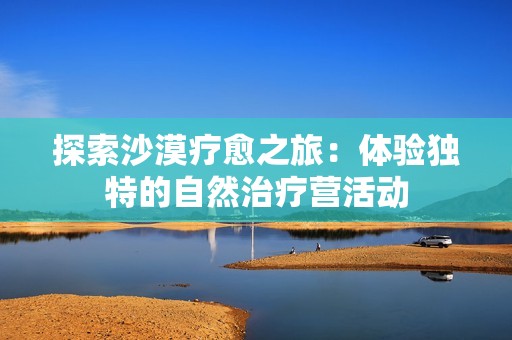 探索沙漠疗愈之旅：体验独特的自然治疗营活动