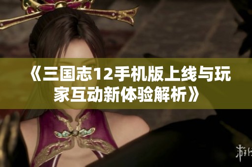 《三国志12手机版上线与玩家互动新体验解析》