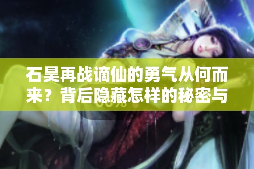 石昊再战谪仙的勇气从何而来？背后隐藏怎样的秘密与机遇？