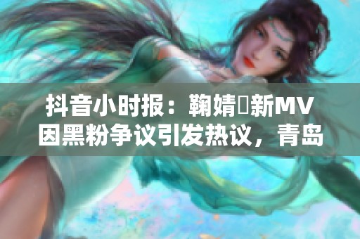 抖音小时报：鞠婧祎新MV因黑粉争议引发热议，青岛成焦点