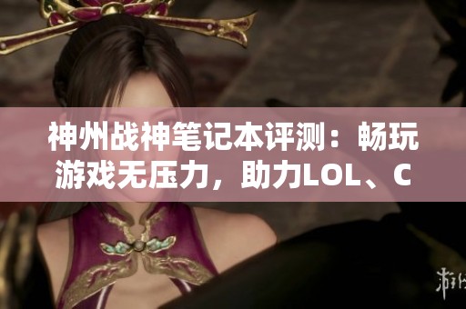 神州战神笔记本评测：畅玩游戏无压力，助力LOL、CSGO与吃鸡体验升华