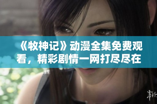 《牧神记》动漫全集免费观看，精彩剧情一网打尽尽在这里！